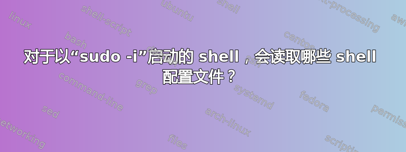 对于以“sudo -i”启动的 shell，会读取哪些 shell 配置文件？