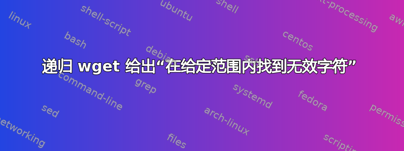 递归 wget 给出“在给定范围内找到无效字符”