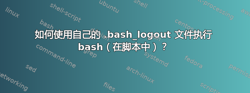 如何使用自己的 .bash_logout 文件执行 bash（在脚本中）？