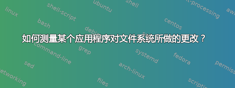 如何测量某个应用程序对文件系统所做的更改？ 