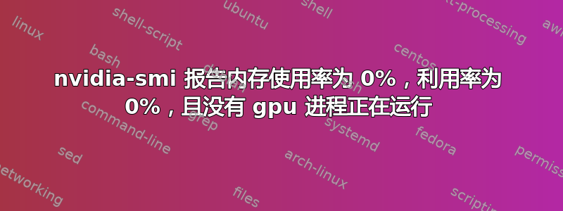 nvidia-smi 报告内存使用率为 0%，利用率为 0%，且没有 gpu 进程正在运行