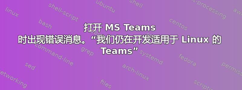 打开 MS Teams 时出现错误消息。“我们仍在开发适用于 Linux 的 Teams”