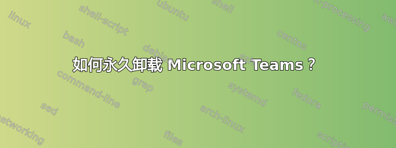 如何永久卸载 Microsoft Teams？