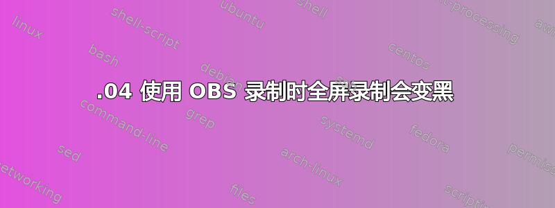 18.04 使用 OBS 录制时全屏录制会变黑