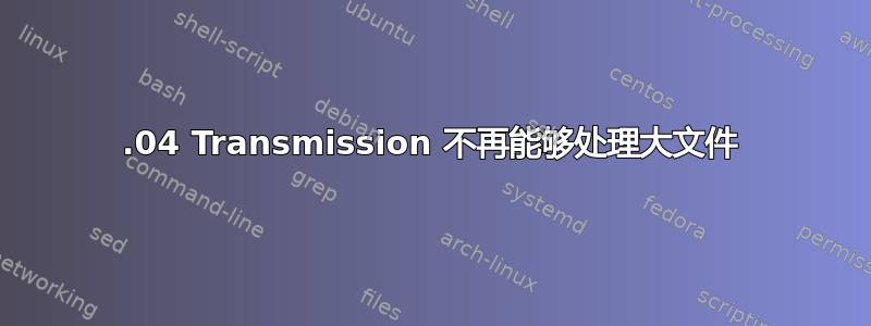 18.04 Transmission 不再能够处理大文件