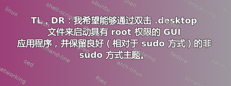 TL，DR：我希望能够通过双击 .desktop 文件来启动具有 root 权限的 GUI 应用程序，并保留良好（相对于 sudo 方式）的非 sudo 方式主题。