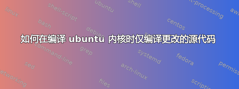 如何在编译 ubuntu 内核时仅编译更改的源代码