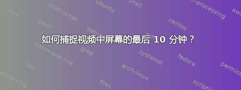 如何捕捉视频中屏幕的最后 10 分钟？