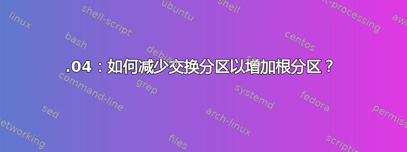 18.04：如何减少交换分区以增加根分区？