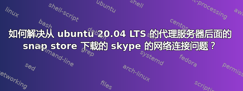 如何解决从 ubuntu 20.04 LTS 的代理服务器后面的 snap store 下载的 skype 的网络连接问题？