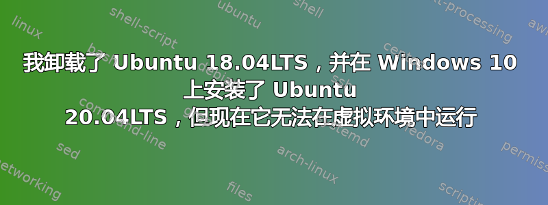 我卸载了 Ubuntu 18.04LTS，并在 Windows 10 上安装了 Ubuntu 20.04LTS，但现在它无法在虚拟环境中运行