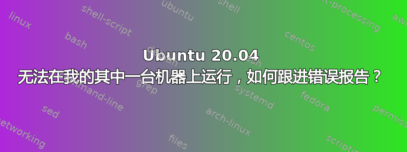 Ubuntu 20.04 无法在我的其中一台机器上运行，如何跟进错误报告？