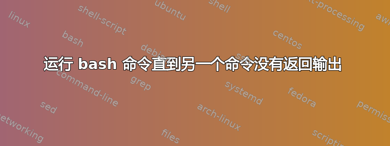 运行 bash 命令直到另一个命令没有返回输出