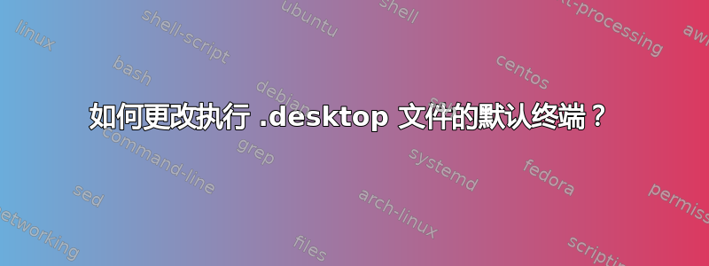 如何更改执行 .desktop 文件的默认终端？