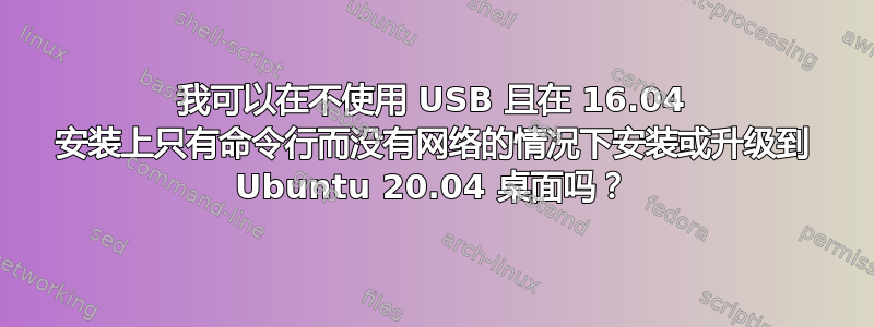 我可以在不使用 USB 且在 16.04 安装上只有命令行而没有网络的情况下安装或升级到 Ubuntu 20.04 桌面吗？