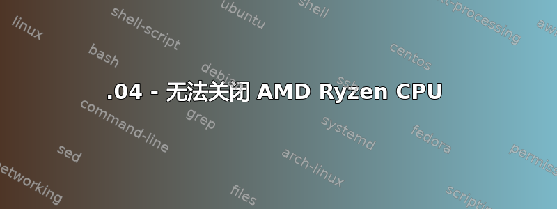 18.04 - 无法关闭 AMD Ryzen CPU