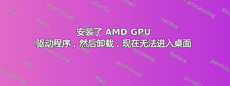 安装了 AMD GPU 驱动程序，然后卸载，现在无法进入桌面