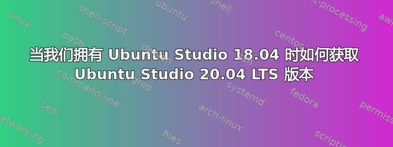 当我们拥有 Ubuntu Studio 18.04 时如何获取 Ubuntu Studio 20.04 LTS 版本