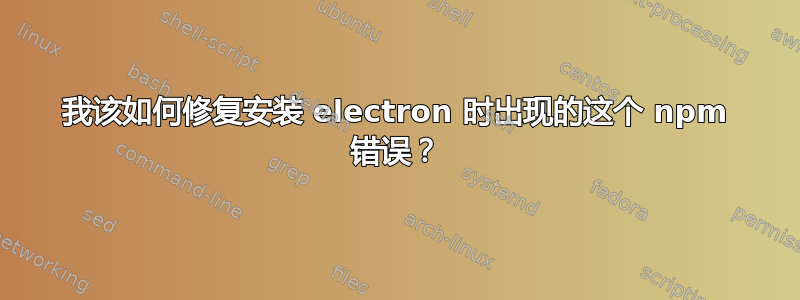 我该如何修复安装 electron 时出现的这个 npm 错误？