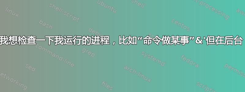 我想检查一下我运行的进程，比如“命令做某事”&'但在后台