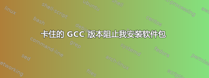 卡住的 GCC 版本阻止我安装软件包