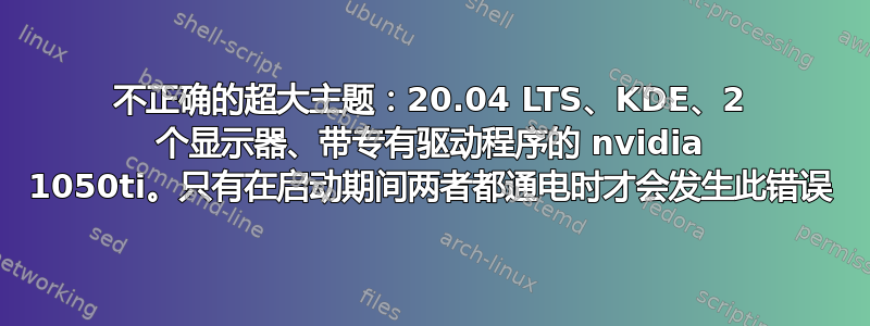 不正确的超大主题：20.04 LTS、KDE、2 个显示器、带专有驱动程序的 nvidia 1050ti。只有在启动期间两者都通电时才会发生此错误