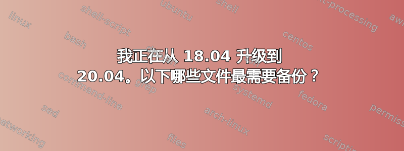 我正在从 18.04 升级到 20.04。以下哪些文件最需要备份？