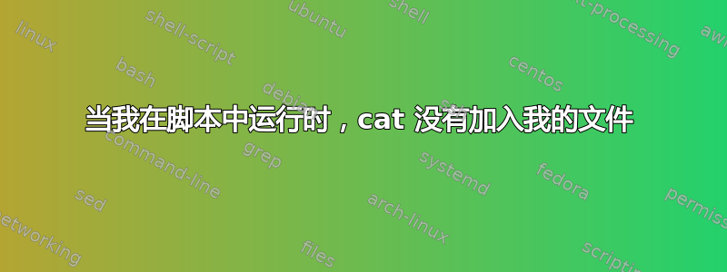 当我在脚本中运行时，cat 没有加入我的文件