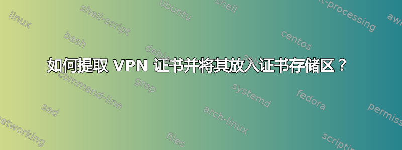 如何提取 VPN 证书并将其放入证书存储区？