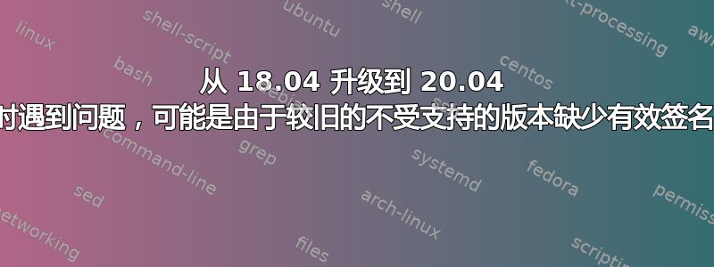 从 18.04 升级到 20.04 时遇到问题，可能是由于较旧的不受支持的版本缺少有效签名 