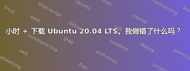 小时 + 下载 Ubuntu 20.04 LTS。我做错了什么吗？