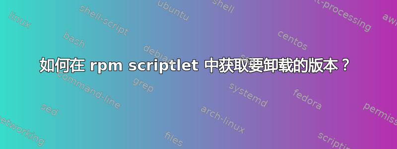 如何在 rpm scriptlet 中获取要卸载的版本？