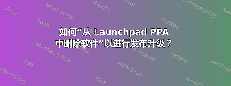 如何“从 Launchpad PPA 中删除软件”以进行发布升级？