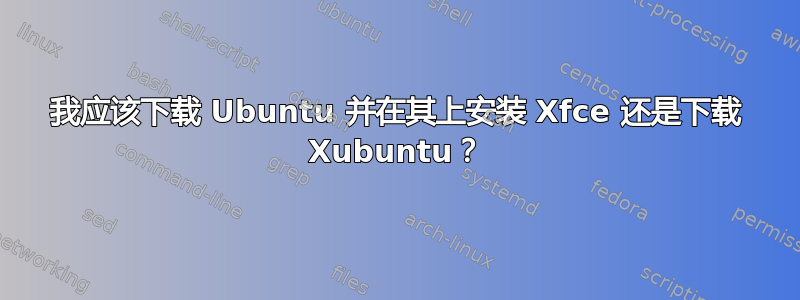 我应该下载 Ubuntu 并在其上安装 Xfce 还是下载 Xubuntu？