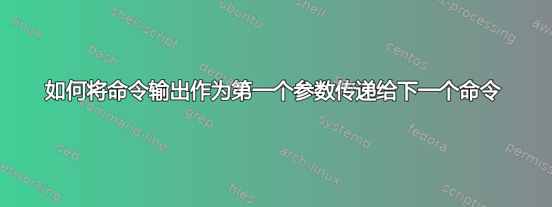 如何将命令输出作为第一个参数传递给下一个命令