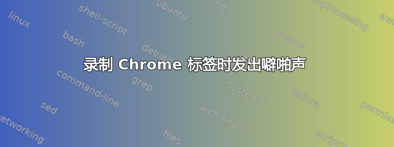 录制 Chrome 标签时发出噼啪声