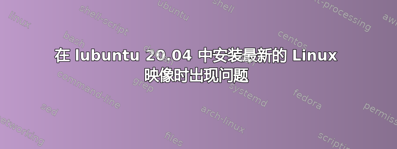 在 lubuntu 20.04 中安装最新的 Linux 映像时出现问题