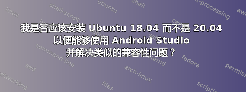 我是否应该安装 Ubuntu 18.04 而不是 20.04 以便能够使用 Android Studio 并解决类似的兼容性问题？