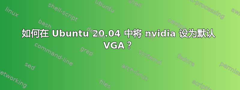 如何在 Ubuntu 20.04 中将 nvidia 设为默认 VGA？