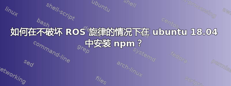 如何在不破坏 ROS 旋律的情况下在 ubuntu 18.04 中安装 npm？