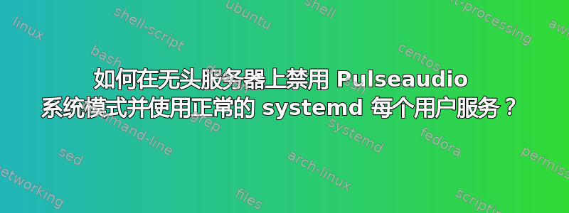 如何在无头服务器上禁用 Pulseaudio 系统模式并使用正常的 systemd 每个用户服务？