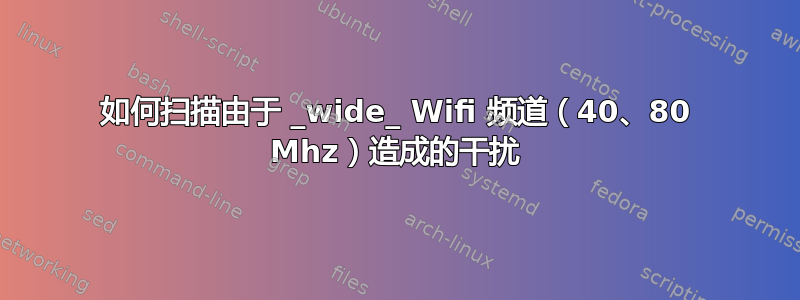 如何扫描由于 _wide_ Wifi 频道（40、80 Mhz）造成的干扰