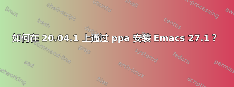 如何在 20.04.1 上通过 ppa 安装 Emacs 27.1？