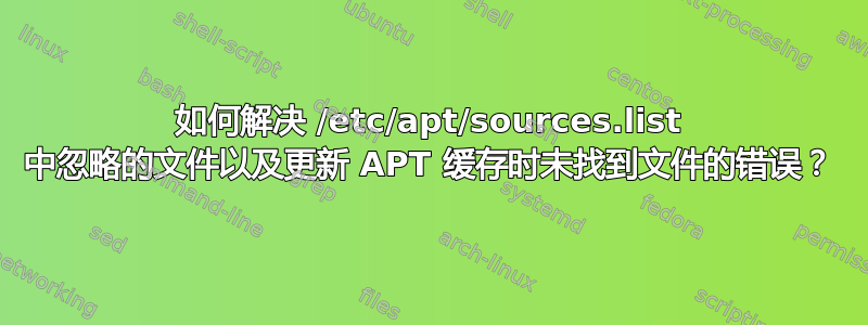 如何解决 /etc/apt/sources.list 中忽略的文件以及更新 APT 缓存时未找到文件的错误？