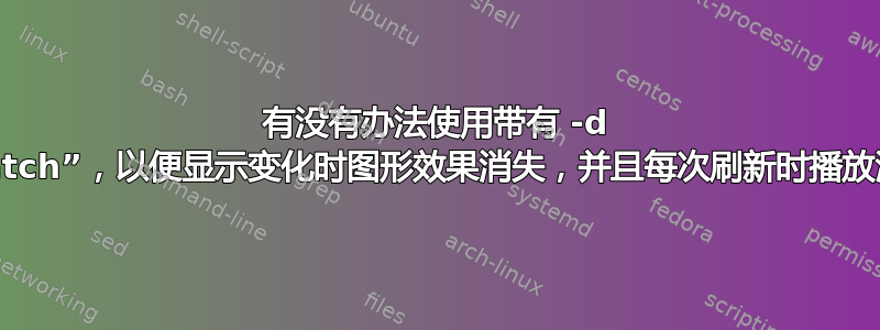 有没有办法使用带有 -d 参数的“watch”，以便显示变化时图形效果消失，并且每次刷新时播放潜艇声音？