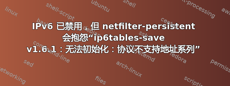 IPv6 已禁用，但 netfilter-persistent 会抱怨“ip6tables-save v1.6.1：无法初始化：协议不支持地址系列”