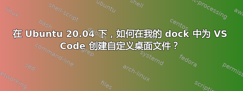 在 Ubuntu 20.04 下，如何在我的 dock 中为 VS Code 创建自定义桌面文件？