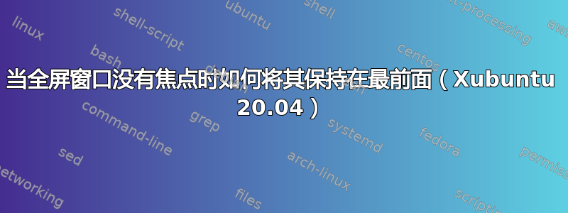 当全屏窗口没有焦点时如何将其保持在最前面（Xubuntu 20.04）