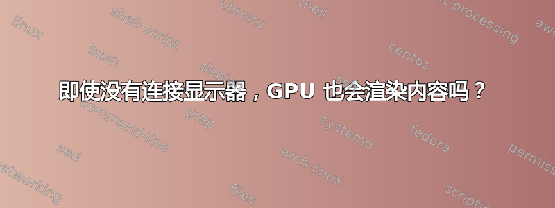 即使没有连接显示器，GPU 也会渲染内容吗？