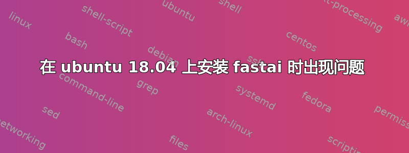 在 ubuntu 18.04 上安装 fastai 时出现问题